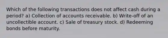 Which of the following transactions does not affect cash during a period? a) Collection of accounts receivable. b) Write-off of an uncollectible account. c) Sale of treasury stock. d) Redeeming bonds before maturity.