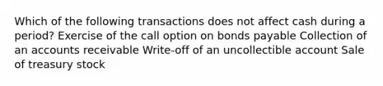 Which of the following transactions does not affect cash during a period? Exercise of the call option on <a href='https://www.questionai.com/knowledge/kvHJpN4vyZ-bonds-payable' class='anchor-knowledge'>bonds payable</a> Collection of an accounts receivable Write-off of an uncollectible account Sale of treasury stock