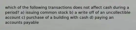 which of the following transactions does not affect cash during a period? a) issuing common stock b) a write off of an uncollectible account c) purchase of a building with cash d) paying an accounts payable