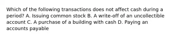 Which of the following transactions does not affect cash during a​ period? A. Issuing common stock B. A​ write-off of an uncollectible account C. A purchase of a building with cash D. Paying an accounts payable