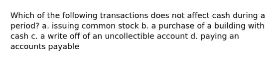 Which of the following transactions does not affect cash during a​ period? a. issuing common stock b. a purchase of a building with cash c. a write off of an uncollectible account d. paying an accounts payable