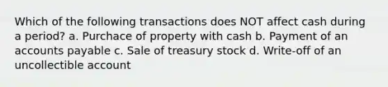 Which of the following transactions does NOT affect cash during a period? a. Purchace of property with cash b. Payment of an accounts payable c. Sale of treasury stock d. Write-off of an uncollectible account