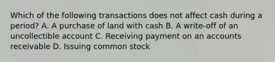 Which of the following transactions does not affect cash during a​ period? A. A purchase of land with cash B. A​ write-off of an uncollectible account C. Receiving payment on an accounts receivable D. Issuing common stock