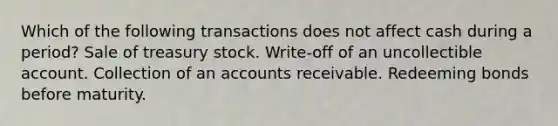 Which of the following transactions does not affect cash during a period? Sale of treasury stock. Write-off of an uncollectible account. Collection of an accounts receivable. Redeeming bonds before maturity.