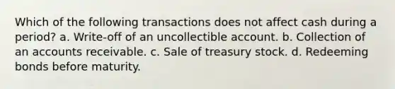 Which of the following transactions does not affect cash during a period? a. Write-off of an uncollectible account. b. Collection of an accounts receivable. c. Sale of treasury stock. d. Redeeming bonds before maturity.