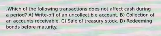 .Which of the following transactions does not affect cash during a period? A) Write-off of an uncollectible account. B) Collection of an accounts receivable. C) Sale of treasury stock. D) Redeeming bonds before maturity.