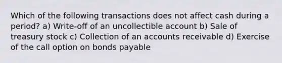 Which of the following transactions does not affect cash during a period? a) Write-off of an uncollectible account b) Sale of treasury stock c) Collection of an accounts receivable d) Exercise of the call option on bonds payable