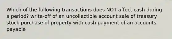 Which of the following transactions does NOT affect cash during a period? write-off of an uncollectible account sale of treasury stock purchase of property with cash payment of an <a href='https://www.questionai.com/knowledge/kWc3IVgYEK-accounts-payable' class='anchor-knowledge'>accounts payable</a>