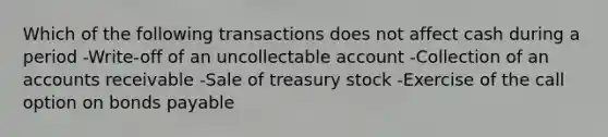 Which of the following transactions does not affect cash during a period -Write-off of an uncollectable account -Collection of an accounts receivable -Sale of treasury stock -Exercise of the call option on bonds payable