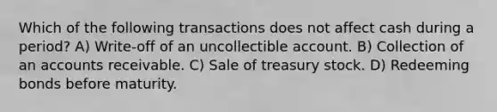 Which of the following transactions does not affect cash during a period? A) Write-off of an uncollectible account. B) Collection of an accounts receivable. C) Sale of treasury stock. D) Redeeming bonds before maturity.