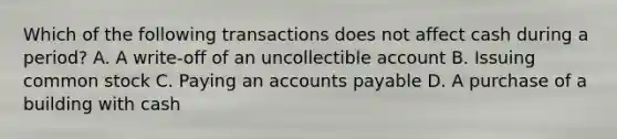 Which of the following transactions does not affect cash during a period? A. A write-off of an uncollectible account B. Issuing common stock C. Paying an accounts payable D. A purchase of a building with cash