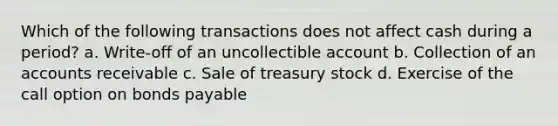 Which of the following transactions does not affect cash during a period? a. Write-off of an uncollectible account b. Collection of an accounts receivable c. Sale of treasury stock d. Exercise of the call option on bonds payable