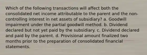 Which of the following transactions will affect both the consolidated net income attributable to the parent and the non-controlling interest in net assets of subsidiary? a. Goodwill impairment under the partial goodwill method. b. Dividend declared but not yet paid by the subsidiary. c. Dividend declared and paid by the parent. d. Provisional amount finalized two months prior to the preparation of consolidated financial statements.