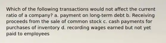 Which of the following transactions would not affect the current ratio of a company? a. payment on long-term debt b. Receiving proceeds from the sale of common stock c. cash payments for purchases of inventory d. recording wages earned but not yet paid to employees