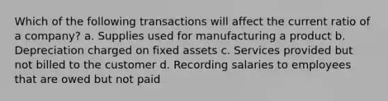 Which of the following transactions will affect the current ratio of a company? a. Supplies used for manufacturing a product b. Depreciation charged on fixed assets c. Services provided but not billed to the customer d. Recording salaries to employees that are owed but not paid