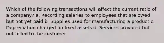 Which of the following transactions will affect the current ratio of a company? a. Recording salaries to employees that are owed but not yet paid b. Supplies used for manufacturing a product c. Depreciation charged on fixed assets d. Services provided but not billed to the customer