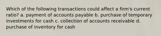 Which of the following transactions could affect a firm's current ratio? a. payment of accounts payable b. purchase of temporary investments for cash c. collection of accounts receivable d. purchase of inventory for cash