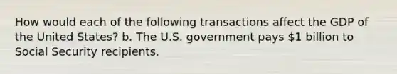 How would each of the following transactions affect the GDP of the United States? b. The U.S. government pays 1 billion to Social Security recipients.