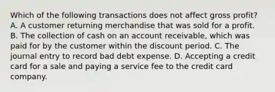 Which of the following transactions does not affect gross profit? A. A customer returning merchandise that was sold for a profit. B. The collection of cash on an account receivable, which was paid for by the customer within the discount period. C. The journal entry to record bad debt expense. D. Accepting a credit card for a sale and paying a service fee to the credit card company.