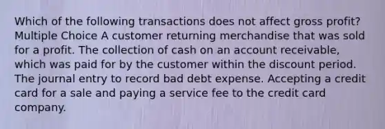 Which of the following transactions does not affect gross profit? Multiple Choice A customer returning merchandise that was sold for a profit. The collection of cash on an account receivable, which was paid for by the customer within the discount period. The journal entry to record bad debt expense. Accepting a credit card for a sale and paying a service fee to the credit card company.