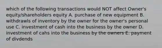 which of the following transactions would NOT affect Owner's equity/shareholders equity A. purchase of new equipment B. withdrawls of inventory by the owner for the owner's personal use C. investment of cash into the business by the owner D. investment of cahs into the business by the owners E. payment of divdends