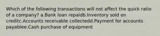 Which of the following transactions will not affect the quick ratio of a company? a.Bank loan repaidb.Inventory sold on creditc.Accounts receivable collectedd.Payment for accounts payablee.Cash purchase of equipment