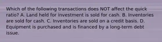 Which of the following transactions does NOT affect the quick​ ratio? A. Land held for investment is sold for cash. B. Inventories are sold for cash. C. Inventories are sold on a credit basis. D. Equipment is purchased and is financed by a long-term debt issue.