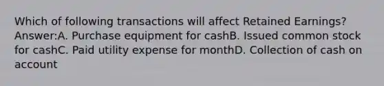 Which of following transactions will affect Retained Earnings? Answer:A. Purchase equipment for cashB. Issued common stock for cashC. Paid utility expense for monthD. Collection of cash on account