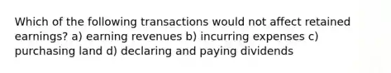 Which of the following transactions would not affect retained earnings? a) earning revenues b) incurring expenses c) purchasing land d) declaring and paying dividends