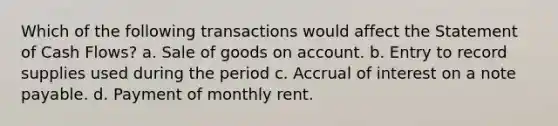 Which of the following transactions would affect the Statement of Cash Flows? a. Sale of goods on account. b. Entry to record supplies used during the period c. Accrual of interest on a note payable. d. Payment of monthly rent.