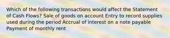 Which of the following transactions would affect the Statement of Cash Flows? Sale of goods on account Entry to record supplies used during the period Accrual of interest on a note payable Payment of monthly rent