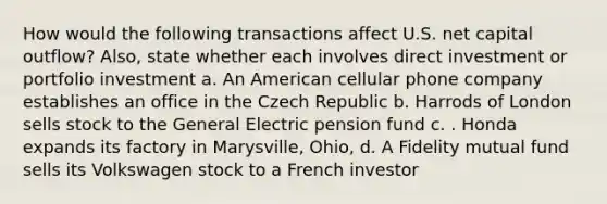 How would the following transactions affect U.S. net capital outflow? Also, state whether each involves direct investment or portfolio investment a. An American cellular phone company establishes an office in the Czech Republic b. Harrods of London sells stock to the General Electric pension fund c. . Honda expands its factory in Marysville, Ohio, d. A Fidelity mutual fund sells its Volkswagen stock to a French investor