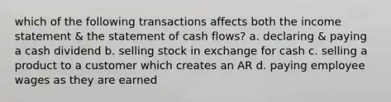 which of the following transactions affects both the income statement & the statement of cash flows? a. declaring & paying a cash dividend b. selling stock in exchange for cash c. selling a product to a customer which creates an AR d. paying employee wages as they are earned