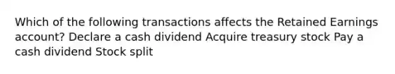 Which of the following transactions affects the Retained Earnings account? Declare a cash dividend Acquire treasury stock Pay a cash dividend Stock split