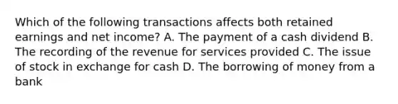 Which of the following transactions affects both retained earnings and net income? A. The payment of a cash dividend B. The recording of the revenue for services provided C. The issue of stock in exchange for cash D. The borrowing of money from a bank