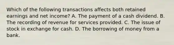 Which of the following transactions affects both retained earnings and net income? A. The payment of a cash dividend. B. The recording of revenue for services provided. C. The issue of stock in exchange for cash. D. The borrowing of money from a bank.