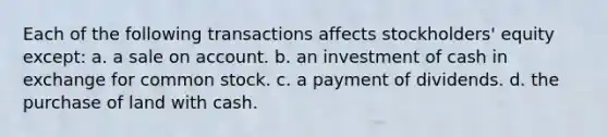 Each of the following transactions affects stockholders' equity except: a. a sale on account. b. an investment of cash in exchange for common stock. c. a payment of dividends. d. the purchase of land with cash.