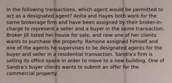 In the following transactions, which agent would be permitted to act as a designated agent? Anita and Hayes both work for the same brokerage firm and have been assigned by their broker-in-charge to represent a seller and a buyer in the same transaction. Broker Jill listed her house for sale, and now one of her clients wants to purchase the property. Ramone assigned himself and one of the agents he supervises to be designated agents for the buyer and seller in a residential transaction. Sandra's firm is selling its office space in order to move to a new building. One of Sandra's buyer clients wants to submit an offer for the commercial property.