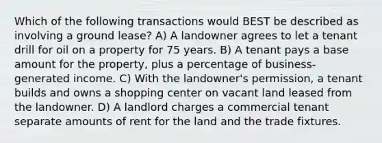 Which of the following transactions would BEST be described as involving a ground lease? A) A landowner agrees to let a tenant drill for oil on a property for 75 years. B) A tenant pays a base amount for the property, plus a percentage of business-generated income. C) With the landowner's permission, a tenant builds and owns a shopping center on vacant land leased from the landowner. D) A landlord charges a commercial tenant separate amounts of rent for the land and the trade fixtures.