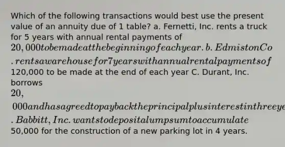 Which of the following transactions would best use the present value of an annuity due of 1 table? a. Fernetti, Inc. rents a truck for 5 years with annual rental payments of 20,000 to be made at the beginning of each year. b.Edmiston Co. rents a warehouse for 7 years with annual rental payments of120,000 to be made at the end of each year C. Durant, Inc. borrows 20,000 and has agreed to pay back the principal plus interest in three years D. Babbitt, Inc. wants to deposit a lump sum to accumulate50,000 for the construction of a new parking lot in 4 years.