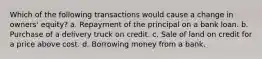 Which of the following transactions would cause a change in owners' equity? a. Repayment of the principal on a bank loan. b. Purchase of a delivery truck on credit. c. Sale of land on credit for a price above cost. d. Borrowing money from a bank.