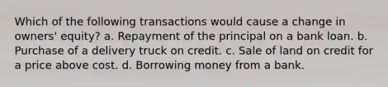 Which of the following transactions would cause a change in owners' equity? a. Repayment of the principal on a bank loan. b. Purchase of a delivery truck on credit. c. Sale of land on credit for a price above cost. d. Borrowing money from a bank.