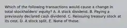 Which of the following transactions would cause a change in total stockholders' equity? A. A stock dividend. B. Paying a previously declared cash dividend. C. Reissuing treasury stock at its cost. D. A stock split. E. None of these.