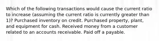 Which of the following transactions would cause the current ratio to increase (assuming the current ratio is currently greater than 1)? Purchased inventory on credit. Purchased property, plant, and equipment for cash. Received money from a customer related to an accounts receivable. Paid off a payable.