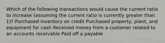 Which of the following transactions would cause the current ratio to increase (assuming the current ratio is currently greater than 1)? Purchased inventory on credit Purchased property, plant, and equipment for cash Received money from a customer related to an accounts receivable Paid off a payable