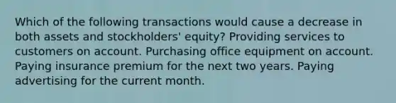 Which of the following transactions would cause a decrease in both assets and stockholders' equity? Providing services to customers on account. Purchasing office equipment on account. Paying insurance premium for the next two years. Paying advertising for the current month.