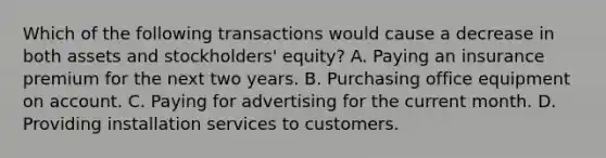 Which of the following transactions would cause a decrease in both assets and stockholders' equity? A. Paying an insurance premium for the next two years. B. Purchasing office equipment on account. C. Paying for advertising for the current month. D. Providing installation services to customers.