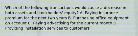 Which of the following transactions would cause a decrease in both assets and stockholders' equity? A. Paying insurance premium for the next two years B. Purchasing office equipment on account C. Paying advertising for the current month D. Providing installation services to customers