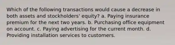 Which of the following transactions would cause a decrease in both assets and stockholders' equity? a. Paying insurance premium for the next two years. b. Purchasing office equipment on account. c. Paying advertising for the current month. d. Providing installation services to customers.