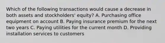 Which of the following transactions would cause a decrease in both assets and stockholders' equity? A. Purchasing office equipment on account B. Paying insurance premium for the next two years C. Paying utilities for the current month D. Providing installation services to customers